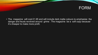 FORM
• The magazine will cost £1.95 and will include dark matte colours to emphasise the
danger and feuds revolved around grime . The magazine be a soft copy because
it’s cheaper to make more profit.
 