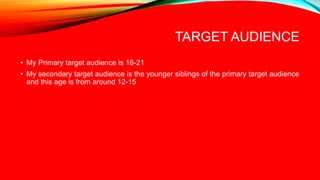 TARGET AUDIENCE
• My Primary target audience is 16-21
• My secondary target audience is the younger siblings of the primary target audience
and this age is from around 12-15
 