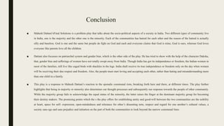 Conclusion
■ Mahesh Dattani’sFinal Solutions is a problem play that talks about the socio-political aspects of a society in India. Two different types of community live
in India, one is the majority and the other one is the minority. Each of the communities has hatred for each other and the reason of the hatred is actually
silly and baseless. God is one and the same but people do fight on God and each and everyone claims that God is mine, God is ours, whereas God loves
everyone like parents love all the children.
■ Dattani also focusses on patriarchal system and gender bias, which is the other side of the play. He has tried to show with the help of the character Daksha,
that, gender bias and sufferings of women have not totally swept away from India. Though India has got its independence or freedom, the Indian women in
most of the families, still live like caged birds with shackles in the legs. India shall receive its true independence or freedom only on the day when women
will be receiving their due respect and freedom. Also, the people must start loving and accepting each other, rather than hating and misunderstanding more
than one child in a family.
■ This play is a response to Mahesh Dattani’s reaction to the sporadic communal riots, breaking forth here and there, at different times. The play further
highlights that being in majority or minority also determines our thought processes and subsequently our response towards the people of other community.
While the majority group fails to acknowledge the equal status of the minority, the latter raises the finger at the dominant majority group for becoming
their destiny makers. The promising points which the s the play offers for establishing amity and good-will between the two communities are the nobility
at heart, space for self- expression, open-mindedness and tolerance for other’s dissenting note, respect and regard for one another’s cultural values, a
society sans ego and sans prejudice and initiation on the part of both the communities to look beyond the narrow communal lines.
 