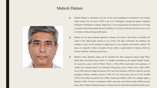Mahesh Dattani
■ Mahesh Dattani is considered to be one of the most comprehensive dramatists in the modern
Indian theatre. He was born (1958) in the city of Bangalore, though his parents originally
belonged to Porbandar in Gujarat. Dattani has a very strong passion for theatrical art. He longs
to present multicolored Indian life and sensibility. It is because of this he had set his eyes on the
art of play writing and stage performance.
■ Dattani has an unconventional approach to theatre. He looks at the theatre to manifest the
causes of the unprivileged sections of our society. His plays externalize the problems and
attempts to draw out the feelings of suppressed in a very authentic and realistic manner. His
plays are originally written in English. He has written a good number of dramas which are
diverse in themes, techniques and devices.
■ Dattani’s entire dramatic corpus can be classified into three categories namely Stage Plays,
Radio Plays and Screen Plays which is a valuable contribution to the Indian English Theatre.
He started his career with his Where There's a Will (1988) which dealt with mechanics of
middle class Gujarati family. He continued writing plays such as Dance Like a Man (1989),
Tara (1990), Bravely Fought the Queen (1991) and Final Solutions (1992) for which he won the
prestigious Sahitya Academy Award in 1998. He even wrote plays such as Do the Needful
(1997), Seven Steps Around the Fire (1998), Clearing the Rubble (1998), On a Muggy Night in
Mumbai (1998), 30 Days in September (2001) and more recent Brief Candle (2009) and also
many others. Dattani’s theatrical genius is characterized by innovation, dynamism and diversity.
 