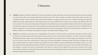 Characters
■ HARDIKA- Hardika is the mother of Ramnik. She is also known as Daksha in the play when the play revolves around the past. Daksha writes down everything
in her diary because diary is her best friend. Right from her first day at her in laws house to making a new Muslim friend namely Zarine, she writes down
everything in her diary. The diary symbolizes the past and the present. Daksha as a young girl in the past writes down everything on the pages of her diary and
Hardika in the present, teaches things to her family about the past, from her diary. Hardika, known as Daksha at her young age, had a Muslim friend whose
name was Zarine. Zarine’s house was the only place for Daksha where she could found some solace and freedom. Daksha was fond of the Noor Jehan songs and
she could hear the songs only at Zarine’s place. Zarine and Daksha were good friends, but their friendship was not meant to be last forever. Daksha’s father was
killed by the Muslims in a riot and from then onwards Daksha started to hate the minority people. In fact she lost all her faith from her Lord Krishna as well.
Hardika or Daksha is a such a character who symbolizes the majority or the Hindus and their sufferings as well.
■ JAVED Javed is a Muslim boy in the play. He is a young baffled boy who becomes a victim and a terrorist. The politicians exploit him in the name of Jehad,
the Holy War. Javed takes training for the terrorist activities. He goes rather he is sent to a street where the Hindus live. The street is also known as Mohalla.
The Rath Yatra procession comes on to the street and there comes many people who join in the procession. Javed feels happy as he comes there to work for the
holy war. He throws a stone at first to the procession to create a chaos. He had the responsibility of murdering the pujari or the priest of the Ratha Yatra. Javed
moves towards the pujari with a knife in his hand, he gets mingled in the crowd. Though Javed has the responsibility to kill the pujari, he fails to do so. The
knife fails down from his hand and he feels nauseous and thinks in his mind that what is he doing in the procession. This state of mind of Javed clearly shows
that, though he is a terrorist, he has heart of a human being as well. Moreover he doesn’t have the courage to kill a person who is innocent. Javed is not the
actual murderer of the pujari, in fact the knife fails down from his hand and he clearly beholds that someone else takes up the knife from the ground and kills
the pujari. He becomes the victim of his fate.
 