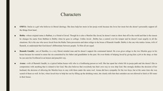Characters
■ SMITA- Smita is a girl who believes in liberal ideology. She does help her mom in her pooja work because she loves her mom but she doesn’t personally support all
the things from heart.
■ Bobby -whose original name is Babban, is a friend of Javed. Though he is also a Muslim like Javed, he doesn’t want to show that off to the world and that is the reason
he changes his name from Babban to Bobby when he goes to college. Unlike Javed , Bobby has a control over his temper and he doesn’t react angrily in all the
situations. He is the one who saves Javed from the Ratha Yatra procession and takes refuge in the house of Ramnik Gandhi. Bobby is the one who makes Aruna, wife of
Ramnik, to understand that God doesn’t differentiate between people. To Him all are equal.
■ Ramnik Gandhi,- son of Hardika, is a very liberal minded man and he doesn’t support the communal hatred. He even gives refuge to the two Muslim guys in his
house because he wanted to atone the sin committed by his father and grandfather in the past. He even thinks of helping Javed by giving him a job in the shop, so that
he can earn his livelihood in an honest and peaceful way.
■ Aruna - wife of Ramnik Gandhi, is a typical Indian house wife who is a Godfearing person as well. She has spent her whole life in pooja path and she doesn’t like to
compromise with anything that is related to her God. She also believes that everybody has their own way to woe ship God. She strongly dislikes the decision of her
husband, the decision of allowing the Muslim boys to stay with them under the same roof. Aruna did have sympathy for the two boys, but at the same time she was
scared of them as well. In fact, when Javed tries to help her out by filling up the drinking water, she clearly tells him that outsiders are not allowed to fetch or fill water
in their house.
 