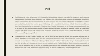 Plot
■ Final Solutions was written and performed in 1993, a period of high tension and violence in urban India. The play grew in specific context as
Dattani responded to the Babri Masjid demolition in 1992. Dattani’s social consciousness led him to address the contemporary social issue of
religious communalism to advocate communal harmony. He tries to convey that there are no solutions to this problem except for that of acceptance
and empathy for each other. Final Solutions opens with the image of five masked individuals dressed in black. Dattani has named them as
Mob/Chorus. Each member has two masks one is of Hindu and other of Muslim. They remain on the top of a large crescent shaped ramp for most
of the time in the play. Below the ramp is the home of Gandhi's, a middle class family, in present day, Amargaon, Gujarat. The Gandhi family
comprises of the elderly surivivor of the partition of India and Pakistan, Hardika, who was earlier known as Daksha, her son Ramnik, her daughter
in law, Aruna and her grand-daughter Smita.
■ On another level of the stage is Daksha’s room in 1948. Thus the play is into three spaces one, the mob, two, the Gandhi family and three, the
memory of Dakhsha. At various points of time these three separate worlds interact and overlap with each other. The action of the play is set in
motion by the recent destruction of the chariot and images of Hindu dieties of a Rath Yatra while travelling through a Muslim neighborhood of the
city. Riots had broken out in Amargaon and so curfew has been imposed in the city. The local Hindu and Muslim communities, represented by the
Mob/Chorus are blowing each other for the riots. The communal violence between these groups brings back Hardika’s memories of partition and
her life as a new bride in 1948. Her memories are expressed through the character of Daksha who is shown reading from her diary.
 
