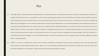 Plot
■ The Gandhi family is safe within their home and although Smita is worried about the safety of her Muslim friend, Tasneem. The family is having a peaceful evening but it is
disrupted when Bobby and Javed two young Muslim men arrive at their doorstep begging to take them inside. The Mob/Chorus with Hindu masks are after Bobby and Javed
and are threatening to kill them. Despite the objection of his mother Ramnik opens the door of his house to protect the two. An interaction occurs between the Gandhi's and
Bobby and Javed throughout the course of the night. Hardika still has resentment against Muslims due to the events that had happened in her life following the partition and
thus she protests against Bobby and Javed’s presence in her home. Through the character of Daksha the audience is slowly able to know the two factors that are the source of
Hardik’s animosity. The first was the murder of her father in hometown, Hussainabad, which became a part of Pakistan during the partition. The second reason was that the
physical and mental abuse she had to endure when her husband Hari and her in laws found out about her friendship with her Muslim neighbor, Zarine. Her son Ramnik is a
secular Hindu and much more hospitable to the boy. But Ramnik’s kindness is partly driven by the guilt he feels over running the business his father established by cheating
Zarine’s family after partition.
■ Ramnik’s wife Aruna is a deeply devout woman who feels extremely uncomfortable with Muslims sitting in her home and drinking water from the same glasses. She
believes that their touching is polluting. Smita, Ramnik’s daugter is also very uncomfortable with Bobby and Javed’s presence but for other reasons. Prior to the action of the
play, Smita and Bobby had a brief romantic love affair with each other which they later decided not to pursue.
 