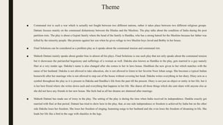Theme
■ Communal riot is such a war which is actually not fought between two different nations, rather it takes place between two different religious groups.
Dattani focuses mainly on the communal disharmony between the Hindus and the Muslims. The play talks about the condition of India during the post
partition riots. The play is about a Gujrati family where the head of the family is Hardika, who has a strong hatred for the Muslims because her father was
killed by the minority people. She protests against her son when he gives refuge to two Muslim boys Javed and Bobby in her house.
■ Final Solutions can be considered as a problem play as it speaks about the communal tension and communal riot.
■ Mahesh Dattani mainly speaks about gender bias in almost all his plays. Final Solutions is one such play that not only speaks about the communal tension
but it showcases the patriarchal hegemony and sufferings of a woman as well. Daksha also known as Hardika in the play, gets married to a guy namely
Hari at a very tender age. Daksha’s name is also changed after she comes to her in laws house. Hardikais the new given to her which matches with the
name of her husband. Daksha is not allowed to take education, she is not allowed to listen to her favorite Noor Jehan songs. She becomes a typical Indian
housewife after her marriage who is not allowed to step out of the house without covering her head. Daksha writes everything in her diary. Diary acts as a
symbol throughout the play as it is present in Daksha and Hardika’s life from the past till the present. Diary is not just an object or entity in her life, but it
is her best friend where she writes down each and everything that happens in her life. She shares all those things which she cant share with anyone else as
she did not have any friends in her new house. She feels bad as all her dreams are shattered after marriage.
■ Mahesh Dattani has made use of irony in the play. The setting of the play is during the time when India received its independence. Daskha exactly got
married with Hari at that period. Dattani has tried to show here in the play, that, at one side independence or freedom is achieved by India but on the other
side Daksha loses her freedom. She loses her freedom of singing, humming songs to her husband and she even loses the freedom of dreaming in life. She
leads her life like a bird in the cage with shackles in the legs.
 