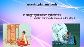 Worshipping methods
ना हम मूर्ति पूजते हैं ना हम मूर्ति तोड़ते हैं ।
- Muslim community people ( in the play )
 