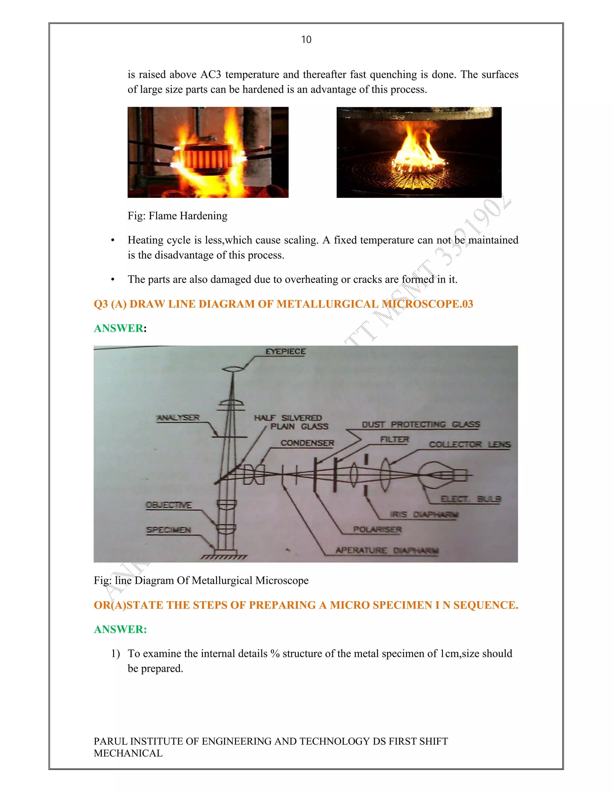 10
PARUL INSTITUTE OF ENGINEERING AND TECHNOLOGY DS FIRST SHIFT
MECHANICAL
is raised above AC3 temperature and thereafter fast quenching is done. The surfaces
of large size parts can be hardened is an advantage of this process.
Fig: Flame Hardening
• Heating cycle is less,which cause scaling. A fixed temperature can not be maintained
is the disadvantage of this process.
• The parts are also damaged due to overheating or cracks are formed in it.
Q3 (A) DRAW LINE DIAGRAM OF METALLURGICAL MICROSCOPE.03
ANSWER:
Fig: line Diagram Of Metallurgical Microscope
OR(A)STATE THE STEPS OF PREPARING A MICRO SPECIMEN I N SEQUENCE.
ANSWER:
1) To examine the internal details % structure of the metal specimen of 1cm,size should
be prepared.
 