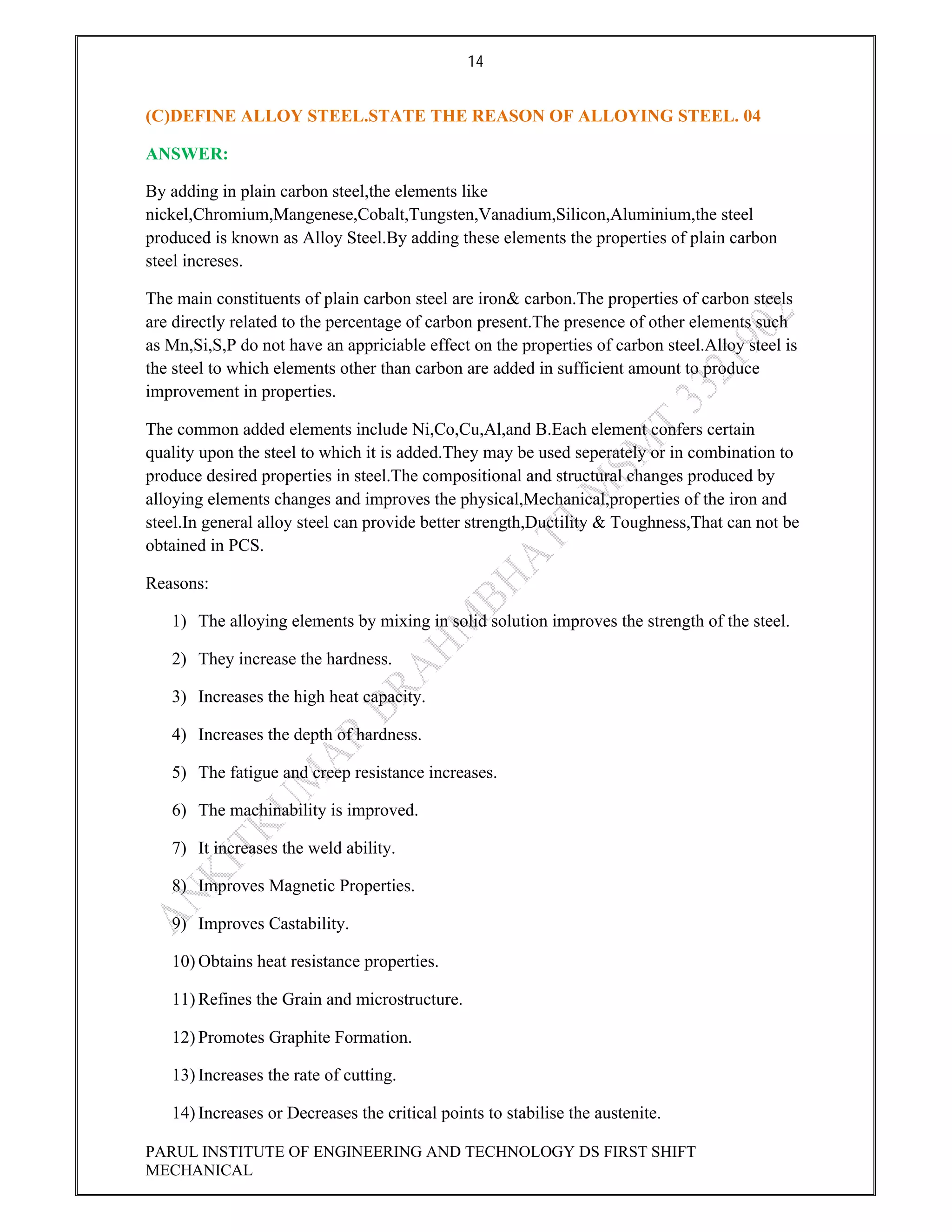 14
PARUL INSTITUTE OF ENGINEERING AND TECHNOLOGY DS FIRST SHIFT
MECHANICAL
(C)DEFINE ALLOY STEEL.STATE THE REASON OF ALLOYING STEEL. 04
ANSWER:
By adding in plain carbon steel,the elements like
nickel,Chromium,Mangenese,Cobalt,Tungsten,Vanadium,Silicon,Aluminium,the steel
produced is known as Alloy Steel.By adding these elements the properties of plain carbon
steel increses.
The main constituents of plain carbon steel are iron& carbon.The properties of carbon steels
are directly related to the percentage of carbon present.The presence of other elements such
as Mn,Si,S,P do not have an appriciable effect on the properties of carbon steel.Alloy steel is
the steel to which elements other than carbon are added in sufficient amount to produce
improvement in properties.
The common added elements include Ni,Co,Cu,Al,and B.Each element confers certain
quality upon the steel to which it is added.They may be used seperately or in combination to
produce desired properties in steel.The compositional and structural changes produced by
alloying elements changes and improves the physical,Mechanical,properties of the iron and
steel.In general alloy steel can provide better strength,Ductility & Toughness,That can not be
obtained in PCS.
Reasons:
1) The alloying elements by mixing in solid solution improves the strength of the steel.
2) They increase the hardness.
3) Increases the high heat capacity.
4) Increases the depth of hardness.
5) The fatigue and creep resistance increases.
6) The machinability is improved.
7) It increases the weld ability.
8) Improves Magnetic Properties.
9) Improves Castability.
10) Obtains heat resistance properties.
11) Refines the Grain and microstructure.
12) Promotes Graphite Formation.
13) Increases the rate of cutting.
14) Increases or Decreases the critical points to stabilise the austenite.
 