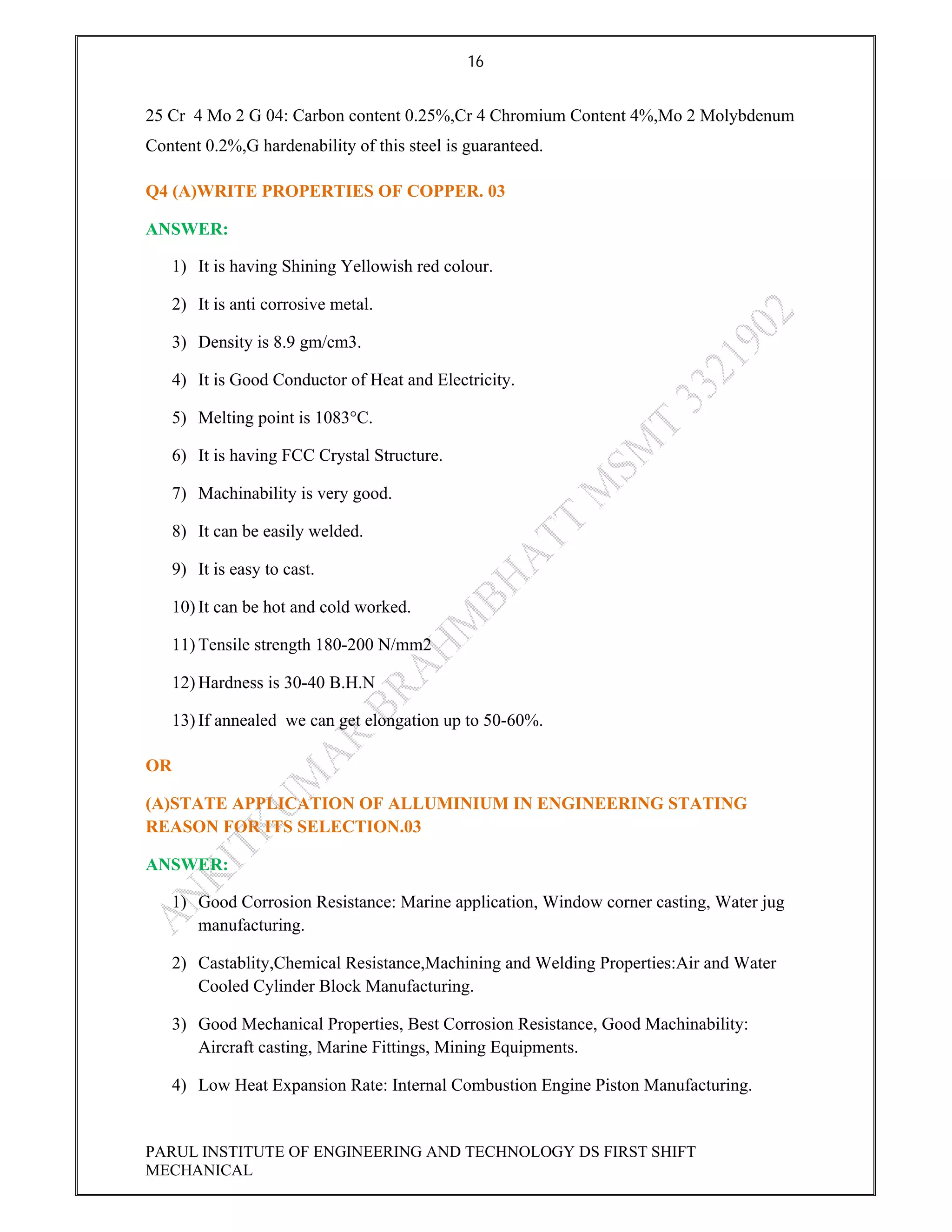 16
PARUL INSTITUTE OF ENGINEERING AND TECHNOLOGY DS FIRST SHIFT
MECHANICAL
25 Cr 4 Mo 2 G 04: Carbon content 0.25%,Cr 4 Chromium Content 4%,Mo 2 Molybdenum
Content 0.2%,G hardenability of this steel is guaranteed.
Q4 (A)WRITE PROPERTIES OF COPPER. 03
ANSWER:
1) It is having Shining Yellowish red colour.
2) It is anti corrosive metal.
3) Density is 8.9 gm/cm3.
4) It is Good Conductor of Heat and Electricity.
5) Melting point is 1083°C.
6) It is having FCC Crystal Structure.
7) Machinability is very good.
8) It can be easily welded.
9) It is easy to cast.
10) It can be hot and cold worked.
11) Tensile strength 180-200 N/mm2
12) Hardness is 30-40 B.H.N
13) If annealed we can get elongation up to 50-60%.
OR
(A)STATE APPLICATION OF ALLUMINIUM IN ENGINEERING STATING
REASON FOR ITS SELECTION.03
ANSWER:
1) Good Corrosion Resistance: Marine application, Window corner casting, Water jug
manufacturing.
2) Castablity,Chemical Resistance,Machining and Welding Properties:Air and Water
Cooled Cylinder Block Manufacturing.
3) Good Mechanical Properties, Best Corrosion Resistance, Good Machinability:
Aircraft casting, Marine Fittings, Mining Equipments.
4) Low Heat Expansion Rate: Internal Combustion Engine Piston Manufacturing.
 