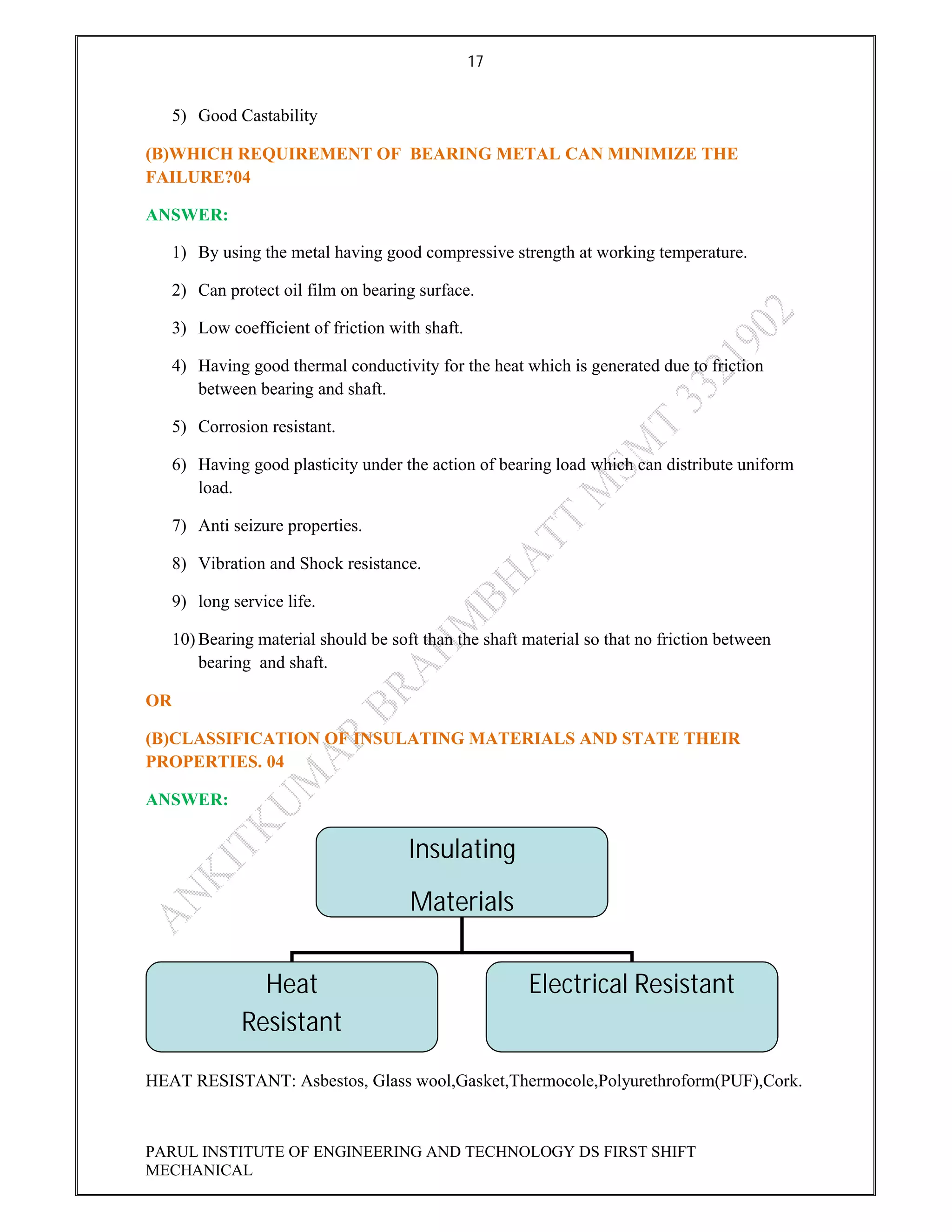 17
PARUL INSTITUTE OF ENGINEERING AND TECHNOLOGY DS FIRST SHIFT
MECHANICAL
5) Good Castability
(B)WHICH REQUIREMENT OF BEARING METAL CAN MINIMIZE THE
FAILURE?04
ANSWER:
1) By using the metal having good compressive strength at working temperature.
2) Can protect oil film on bearing surface.
3) Low coefficient of friction with shaft.
4) Having good thermal conductivity for the heat which is generated due to friction
between bearing and shaft.
5) Corrosion resistant.
6) Having good plasticity under the action of bearing load which can distribute uniform
load.
7) Anti seizure properties.
8) Vibration and Shock resistance.
9) long service life.
10) Bearing material should be soft than the shaft material so that no friction between
bearing and shaft.
OR
(B)CLASSIFICATION OF INSULATING MATERIALS AND STATE THEIR
PROPERTIES. 04
ANSWER:
HEAT RESISTANT: Asbestos, Glass wool,Gasket,Thermocole,Polyurethroform(PUF),Cork.
Insulating
Materials
Heat
Resistant
Electrical Resistant
 