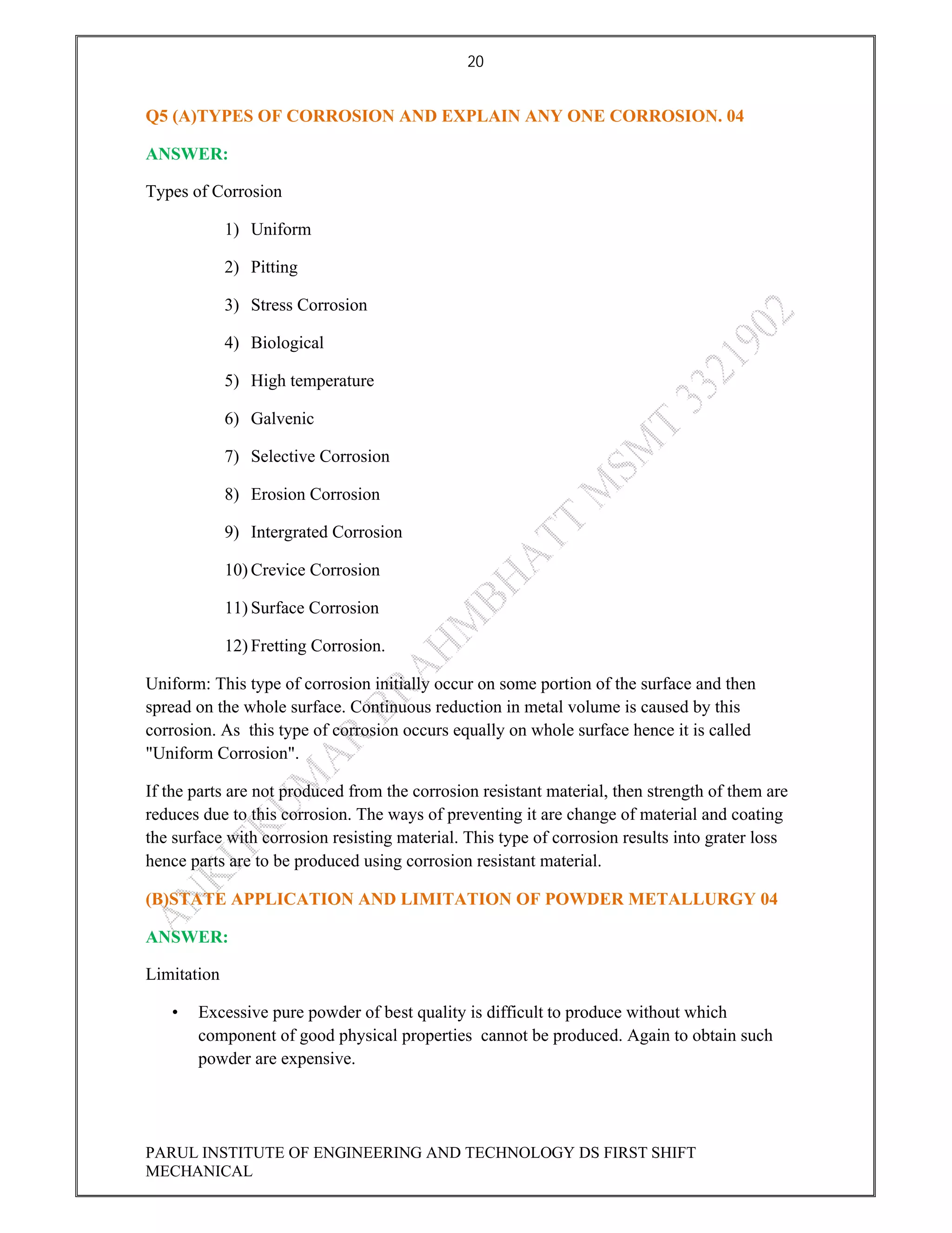 20
PARUL INSTITUTE OF ENGINEERING AND TECHNOLOGY DS FIRST SHIFT
MECHANICAL
Q5 (A)TYPES OF CORROSION AND EXPLAIN ANY ONE CORROSION. 04
ANSWER:
Types of Corrosion
1) Uniform
2) Pitting
3) Stress Corrosion
4) Biological
5) High temperature
6) Galvenic
7) Selective Corrosion
8) Erosion Corrosion
9) Intergrated Corrosion
10) Crevice Corrosion
11) Surface Corrosion
12) Fretting Corrosion.
Uniform: This type of corrosion initially occur on some portion of the surface and then
spread on the whole surface. Continuous reduction in metal volume is caused by this
corrosion. As this type of corrosion occurs equally on whole surface hence it is called
"Uniform Corrosion".
If the parts are not produced from the corrosion resistant material, then strength of them are
reduces due to this corrosion. The ways of preventing it are change of material and coating
the surface with corrosion resisting material. This type of corrosion results into grater loss
hence parts are to be produced using corrosion resistant material.
(B)STATE APPLICATION AND LIMITATION OF POWDER METALLURGY 04
ANSWER:
Limitation
• Excessive pure powder of best quality is difficult to produce without which
component of good physical properties cannot be produced. Again to obtain such
powder are expensive.
 