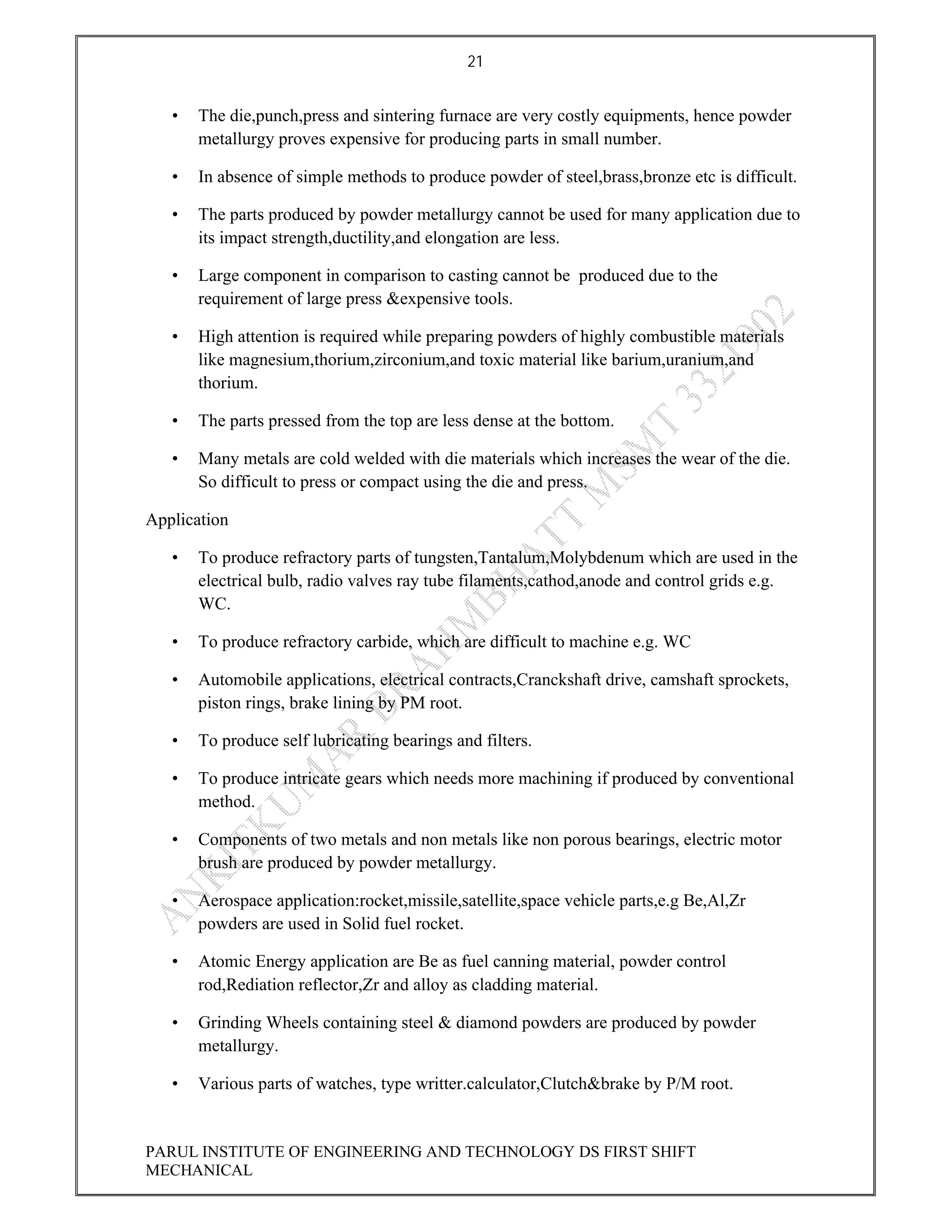 21
PARUL INSTITUTE OF ENGINEERING AND TECHNOLOGY DS FIRST SHIFT
MECHANICAL
• The die,punch,press and sintering furnace are very costly equipments, hence powder
metallurgy proves expensive for producing parts in small number.
• In absence of simple methods to produce powder of steel,brass,bronze etc is difficult.
• The parts produced by powder metallurgy cannot be used for many application due to
its impact strength,ductility,and elongation are less.
• Large component in comparison to casting cannot be produced due to the
requirement of large press &expensive tools.
• High attention is required while preparing powders of highly combustible materials
like magnesium,thorium,zirconium,and toxic material like barium,uranium,and
thorium.
• The parts pressed from the top are less dense at the bottom.
• Many metals are cold welded with die materials which increases the wear of the die.
So difficult to press or compact using the die and press.
Application
• To produce refractory parts of tungsten,Tantalum,Molybdenum which are used in the
electrical bulb, radio valves ray tube filaments,cathod,anode and control grids e.g.
WC.
• To produce refractory carbide, which are difficult to machine e.g. WC
• Automobile applications, electrical contracts,Cranckshaft drive, camshaft sprockets,
piston rings, brake lining by PM root.
• To produce self lubricating bearings and filters.
• To produce intricate gears which needs more machining if produced by conventional
method.
• Components of two metals and non metals like non porous bearings, electric motor
brush are produced by powder metallurgy.
• Aerospace application:rocket,missile,satellite,space vehicle parts,e.g Be,Al,Zr
powders are used in Solid fuel rocket.
• Atomic Energy application are Be as fuel canning material, powder control
rod,Rediation reflector,Zr and alloy as cladding material.
• Grinding Wheels containing steel & diamond powders are produced by powder
metallurgy.
• Various parts of watches, type writter.calculator,Clutch&brake by P/M root.
 