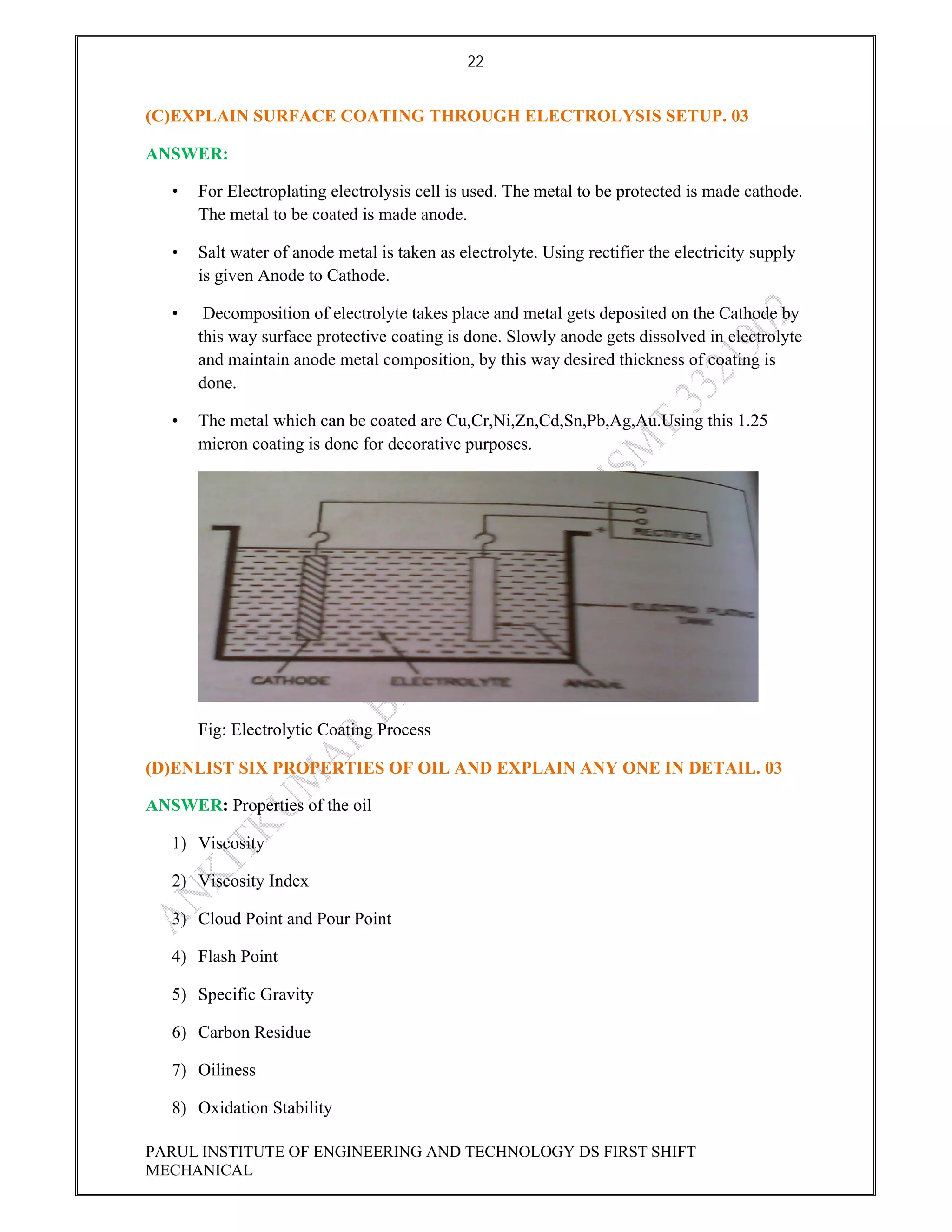 22
PARUL INSTITUTE OF ENGINEERING AND TECHNOLOGY DS FIRST SHIFT
MECHANICAL
(C)EXPLAIN SURFACE COATING THROUGH ELECTROLYSIS SETUP. 03
ANSWER:
• For Electroplating electrolysis cell is used. The metal to be protected is made cathode.
The metal to be coated is made anode.
• Salt water of anode metal is taken as electrolyte. Using rectifier the electricity supply
is given Anode to Cathode.
• Decomposition of electrolyte takes place and metal gets deposited on the Cathode by
this way surface protective coating is done. Slowly anode gets dissolved in electrolyte
and maintain anode metal composition, by this way desired thickness of coating is
done.
• The metal which can be coated are Cu,Cr,Ni,Zn,Cd,Sn,Pb,Ag,Au.Using this 1.25
micron coating is done for decorative purposes.
Fig: Electrolytic Coating Process
(D)ENLIST SIX PROPERTIES OF OIL AND EXPLAIN ANY ONE IN DETAIL. 03
ANSWER: Properties of the oil
1) Viscosity
2) Viscosity Index
3) Cloud Point and Pour Point
4) Flash Point
5) Specific Gravity
6) Carbon Residue
7) Oiliness
8) Oxidation Stability
 