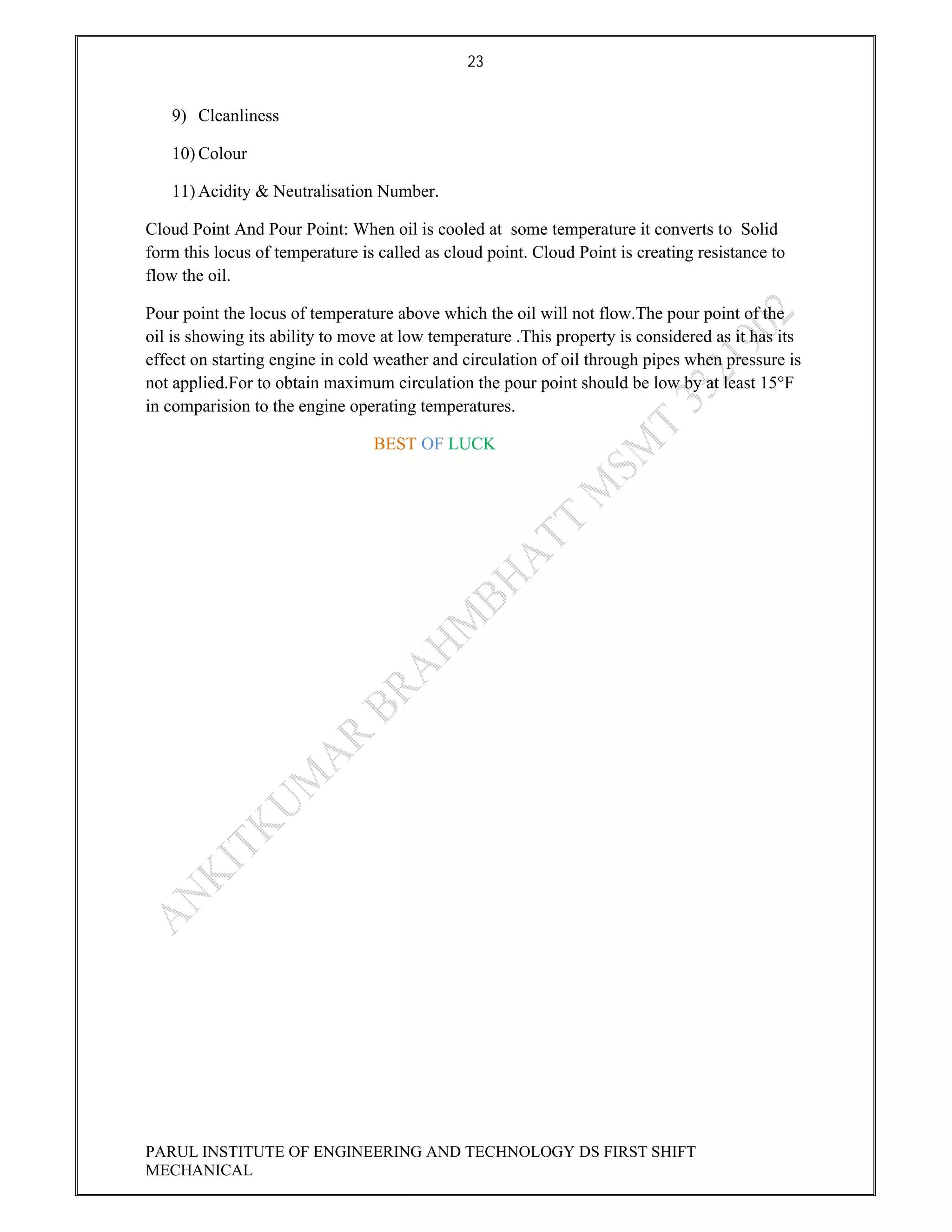 23
PARUL INSTITUTE OF ENGINEERING AND TECHNOLOGY DS FIRST SHIFT
MECHANICAL
9) Cleanliness
10) Colour
11) Acidity & Neutralisation Number.
Cloud Point And Pour Point: When oil is cooled at some temperature it converts to Solid
form this locus of temperature is called as cloud point. Cloud Point is creating resistance to
flow the oil.
Pour point the locus of temperature above which the oil will not flow.The pour point of the
oil is showing its ability to move at low temperature .This property is considered as it has its
effect on starting engine in cold weather and circulation of oil through pipes when pressure is
not applied.For to obtain maximum circulation the pour point should be low by at least 15°F
in comparision to the engine operating temperatures.
BEST OF LUCK
 
