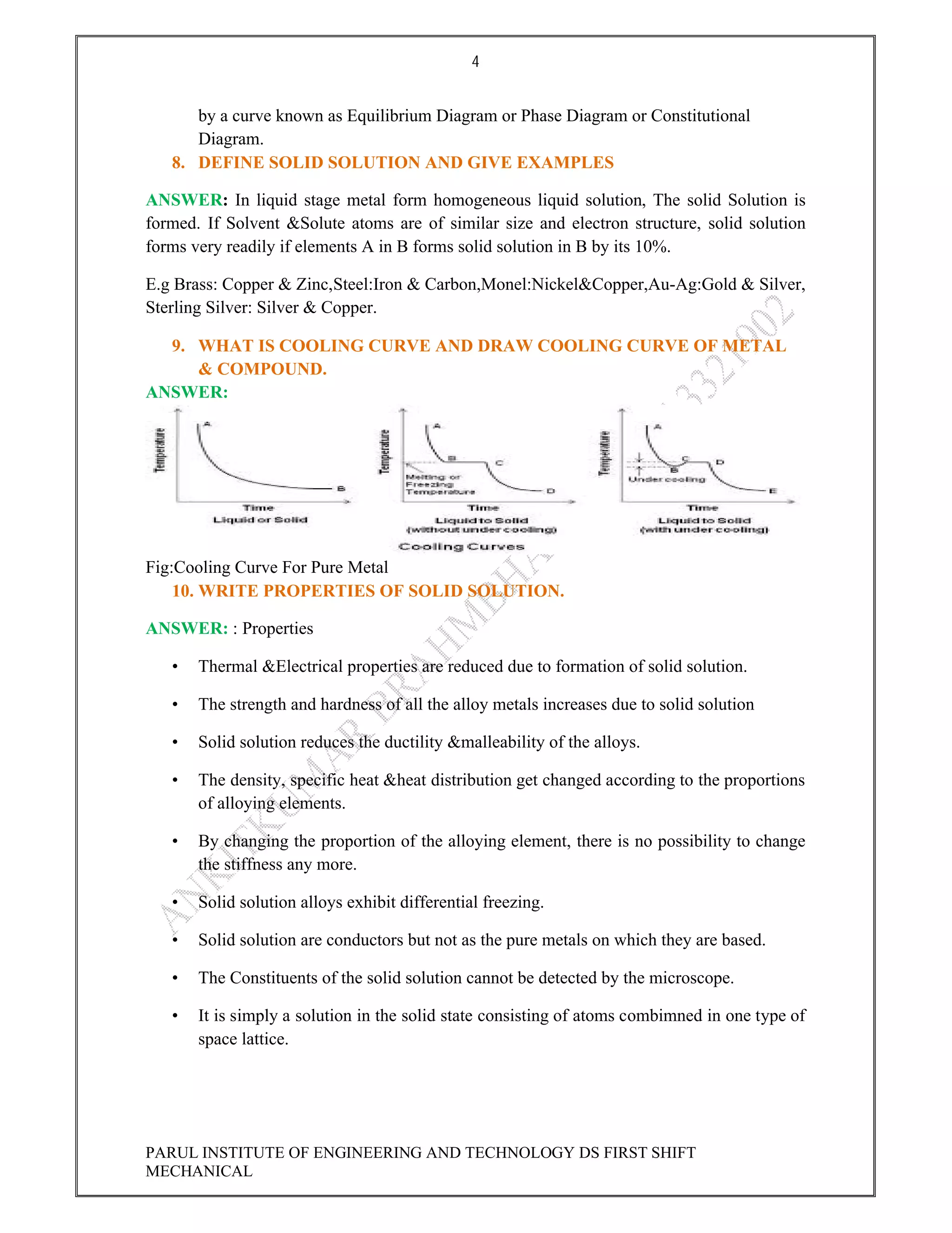 4
PARUL INSTITUTE OF ENGINEERING AND TECHNOLOGY DS FIRST SHIFT
MECHANICAL
by a curve known as Equilibrium Diagram or Phase Diagram or Constitutional
Diagram.
8. DEFINE SOLID SOLUTION AND GIVE EXAMPLES
ANSWER: In liquid stage metal form homogeneous liquid solution, The solid Solution is
formed. If Solvent &Solute atoms are of similar size and electron structure, solid solution
forms very readily if elements A in B forms solid solution in B by its 10%.
E.g Brass: Copper & Zinc,Steel:Iron & Carbon,Monel:Nickel&Copper,Au-Ag:Gold & Silver,
Sterling Silver: Silver & Copper.
9. WHAT IS COOLING CURVE AND DRAW COOLING CURVE OF METAL
& COMPOUND.
ANSWER:
Fig:Cooling Curve For Pure Metal
10. WRITE PROPERTIES OF SOLID SOLUTION.
ANSWER: : Properties
• Thermal &Electrical properties are reduced due to formation of solid solution.
• The strength and hardness of all the alloy metals increases due to solid solution
• Solid solution reduces the ductility &malleability of the alloys.
• The density, specific heat &heat distribution get changed according to the proportions
of alloying elements.
• By changing the proportion of the alloying element, there is no possibility to change
the stiffness any more.
• Solid solution alloys exhibit differential freezing.
• Solid solution are conductors but not as the pure metals on which they are based.
• The Constituents of the solid solution cannot be detected by the microscope.
• It is simply a solution in the solid state consisting of atoms combimned in one type of
space lattice.
 