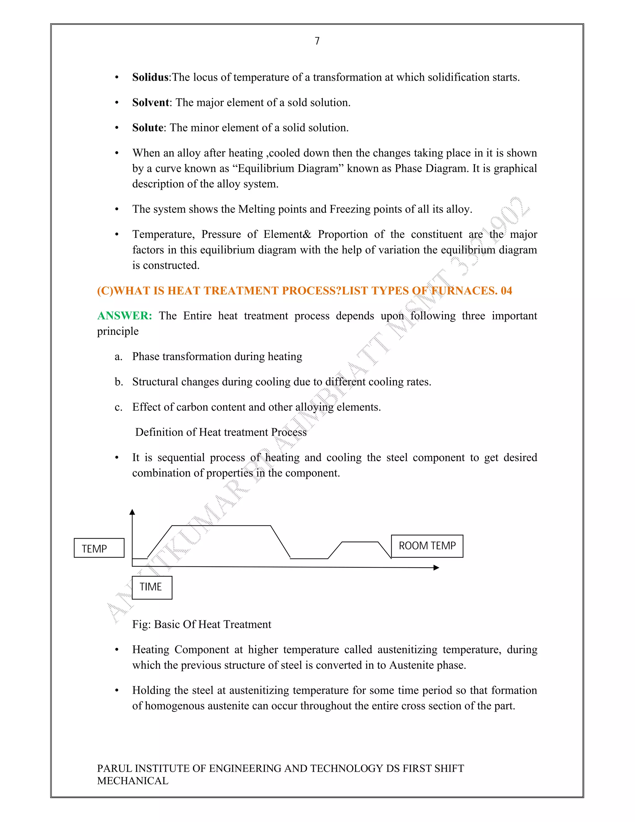 7
PARUL INSTITUTE OF ENGINEERING AND TECHNOLOGY DS FIRST SHIFT
MECHANICAL
• Solidus:The locus of temperature of a transformation at which solidification starts.
• Solvent: The major element of a sold solution.
• Solute: The minor element of a solid solution.
• When an alloy after heating ,cooled down then the changes taking place in it is shown
by a curve known as “Equilibrium Diagram” known as Phase Diagram. It is graphical
description of the alloy system.
• The system shows the Melting points and Freezing points of all its alloy.
• Temperature, Pressure of Element& Proportion of the constituent are the major
factors in this equilibrium diagram with the help of variation the equilibrium diagram
is constructed.
(C)WHAT IS HEAT TREATMENT PROCESS?LIST TYPES OF FURNACES. 04
ANSWER: The Entire heat treatment process depends upon following three important
principle
a. Phase transformation during heating
b. Structural changes during cooling due to different cooling rates.
c. Effect of carbon content and other alloying elements.
Definition of Heat treatment Process
• It is sequential process of heating and cooling the steel component to get desired
combination of properties in the component.
Fig: Basic Of Heat Treatment
• Heating Component at higher temperature called austenitizing temperature, during
which the previous structure of steel is converted in to Austenite phase.
• Holding the steel at austenitizing temperature for some time period so that formation
of homogenous austenite can occur throughout the entire cross section of the part.
TEMP
TIME
ROOM TEMP
 
