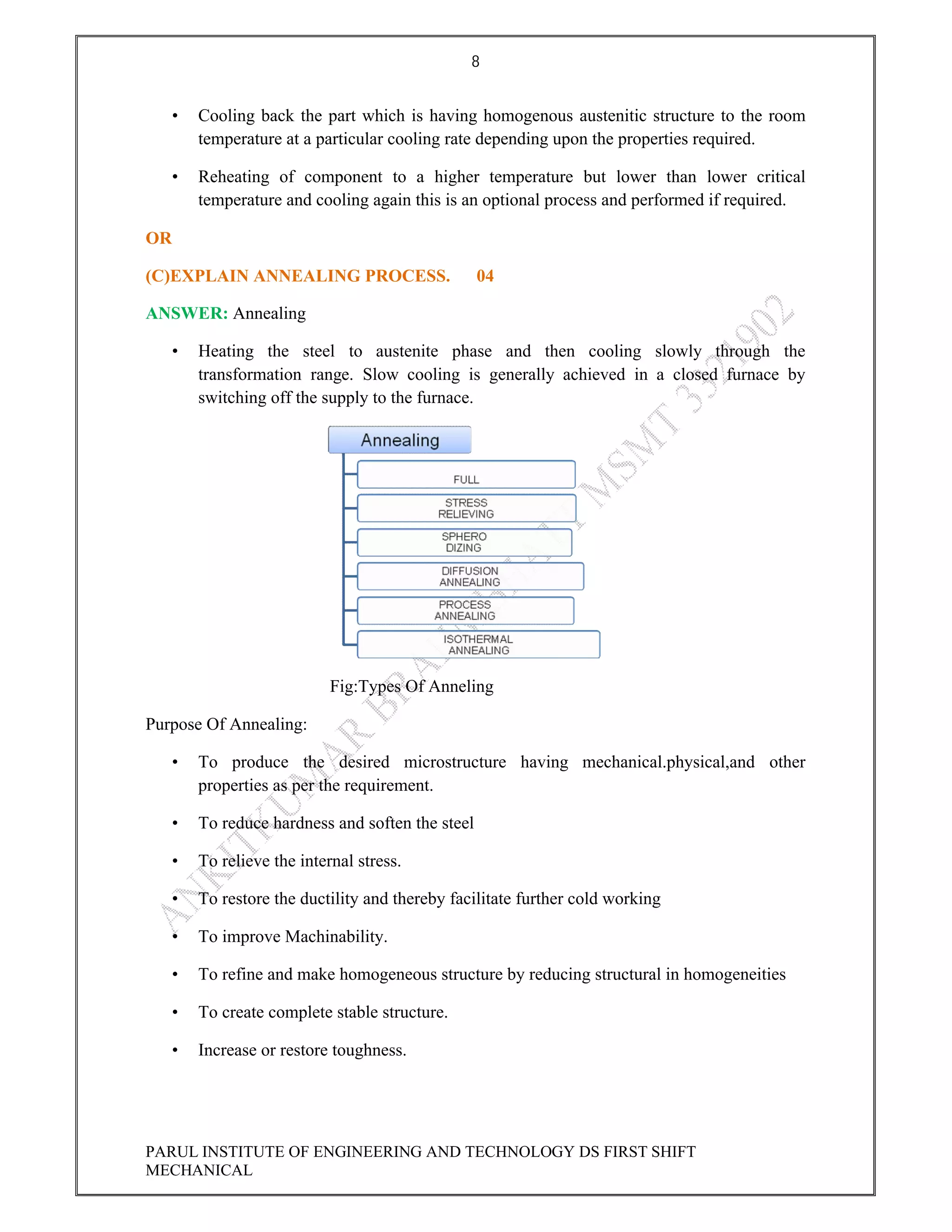 8
PARUL INSTITUTE OF ENGINEERING AND TECHNOLOGY DS FIRST SHIFT
MECHANICAL
• Cooling back the part which is having homogenous austenitic structure to the room
temperature at a particular cooling rate depending upon the properties required.
• Reheating of component to a higher temperature but lower than lower critical
temperature and cooling again this is an optional process and performed if required.
OR
(C)EXPLAIN ANNEALING PROCESS. 04
ANSWER: Annealing
• Heating the steel to austenite phase and then cooling slowly through the
transformation range. Slow cooling is generally achieved in a closed furnace by
switching off the supply to the furnace.
Fig:Types Of Anneling
Purpose Of Annealing:
• To produce the desired microstructure having mechanical.physical,and other
properties as per the requirement.
• To reduce hardness and soften the steel
• To relieve the internal stress.
• To restore the ductility and thereby facilitate further cold working
• To improve Machinability.
• To refine and make homogeneous structure by reducing structural in homogeneities
• To create complete stable structure.
• Increase or restore toughness.
 