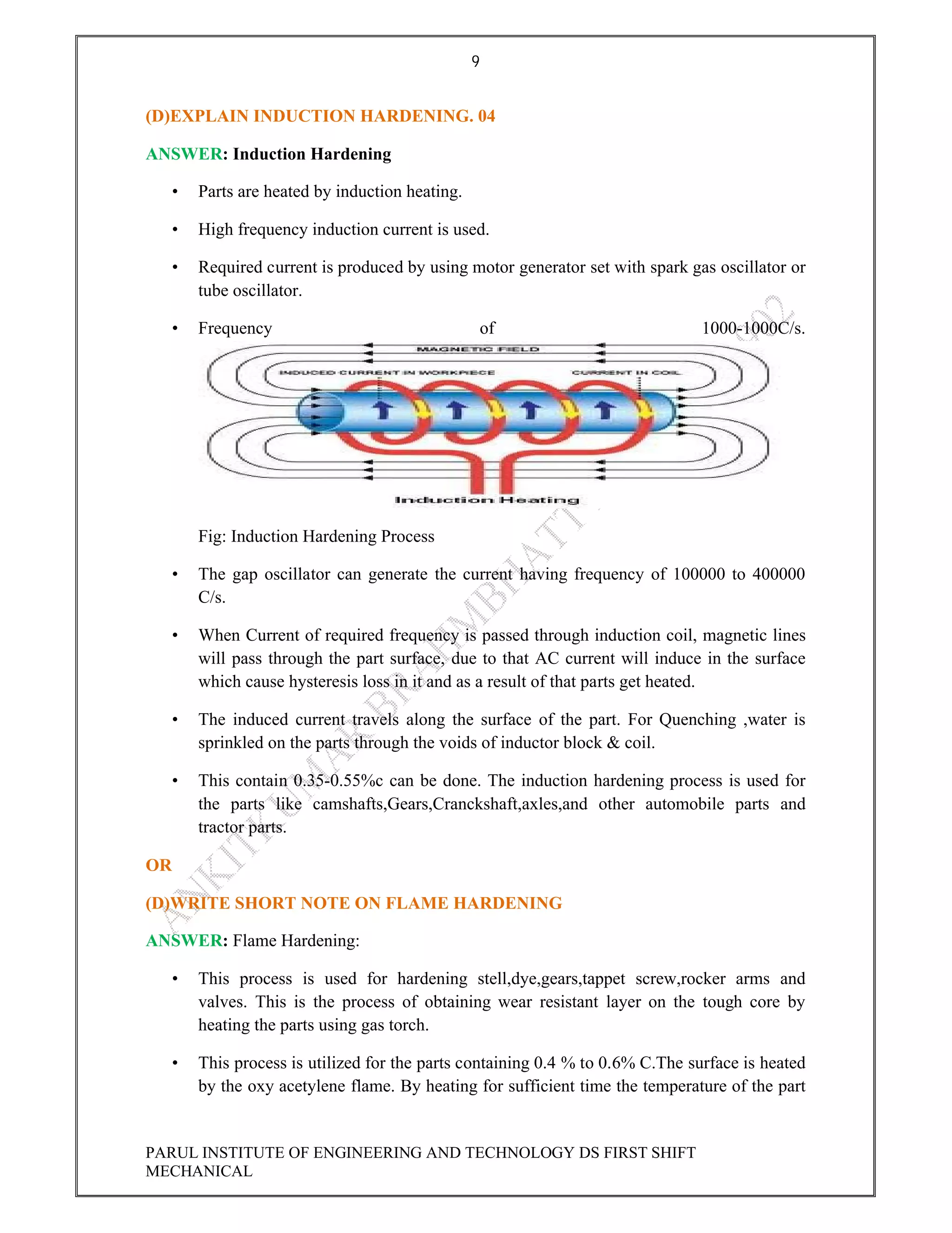 9
PARUL INSTITUTE OF ENGINEERING AND TECHNOLOGY DS FIRST SHIFT
MECHANICAL
(D)EXPLAIN INDUCTION HARDENING. 04
ANSWER: Induction Hardening
• Parts are heated by induction heating.
• High frequency induction current is used.
• Required current is produced by using motor generator set with spark gas oscillator or
tube oscillator.
• Frequency of 1000-1000C/s.
Fig: Induction Hardening Process
• The gap oscillator can generate the current having frequency of 100000 to 400000
C/s.
• When Current of required frequency is passed through induction coil, magnetic lines
will pass through the part surface, due to that AC current will induce in the surface
which cause hysteresis loss in it and as a result of that parts get heated.
• The induced current travels along the surface of the part. For Quenching ,water is
sprinkled on the parts through the voids of inductor block & coil.
• This contain 0.35-0.55%c can be done. The induction hardening process is used for
the parts like camshafts,Gears,Cranckshaft,axles,and other automobile parts and
tractor parts.
OR
(D)WRITE SHORT NOTE ON FLAME HARDENING
ANSWER: Flame Hardening:
• This process is used for hardening stell,dye,gears,tappet screw,rocker arms and
valves. This is the process of obtaining wear resistant layer on the tough core by
heating the parts using gas torch.
• This process is utilized for the parts containing 0.4 % to 0.6% C.The surface is heated
by the oxy acetylene flame. By heating for sufficient time the temperature of the part
 