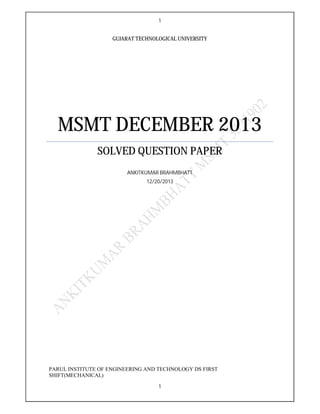 1
1
GUJARAT TECHNOLOGICAL UNIVERSITY
MSMT DECEMBER 2013
SOLVED QUESTION PAPER
ANKITKUMAR BRAHMBHATT
12/20/2013
PARUL INSTITUTE OF ENGINEERING AND TECHNOLOGY DS FIRST
SHIFT(MECHANICAL)
 