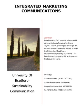 University Of
Bradford-
Sustainability
Communication
Done By:
Aanchal Saxena (UOB: 12032303)
Avanti Mukul (UOB: 12032274)
Blessy Stephen (UOB: 12032302)
Ramona Raduta (UOB: 12032305)
ABSTRACT
Development of a 3 month student-specific
communications plan using Smith and
Taylor’s SOSTACplanning systemto get the
campus users – the people, helping to make
the University of Bradford as
environmentally friendly as possible. The
brand name discussed in this assignmentis
the Ecoversity Brand.
 