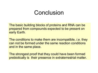 Conclusion The basic building blocks of proteins and RNA can be prepared from compounds expected to be present on early Earth. The conditions to make them are incompatible,  i.e.  they can not be formed under the same reaction conditions and in the same place. The strongest proof that they could have been formed prebiotically is  their presence in extraterrestrial matter. 