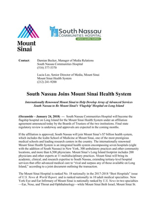 Contact: Damian Becker, Manager of Media Relations
South Nassau Communities Hospital
(516) 377-5370
Lucia Lee, Senior Director of Media, Mount Sinai
Mount Sinai Health System
(212) 241-9200
South Nassau Joins Mount Sinai Health System
Internationally Renowned Mount Sinai to Help Develop Array of Advanced Services
South Nassau to Be Mount Sinai’s ‘Flagship’ Hospital on Long Island
(Oceanside – January 24, 2018) –– South Nassau Communities Hospital will become the
flagship hospital on Long Island for the Mount Sinai Health System under an affiliation
agreement announced today by the Boards of Trustees of the two institutions. Final state
regulatory review is underway and approvals are expected in the coming months.
If the affiliation is approved, South Nassau will join Mount Sinai’s $7 billion health system,
which includes the Icahn School of Medicine at Mount Sinai, one of the most prestigious
medical schools and leading research centers in the country. The internationally renowned
Mount Sinai Health System is an integrated health system encompassing seven hospitals (eight
with the addition of South Nassau) in New York, 300 ambulatory practices and other community
locations, and more than 6,500 physicians. Mount Sinai’s Long Island footprint includes 200
physicians and other experts at 11 multidisciplinary practices. Mount Sinai will bring its
academic, clinical, and research expertise to South Nassau, extending tertiary-level hospital
services that offer advanced medical care to “rival and surpass any of those available on Long
Island,” according to a joint document outlining the transaction.
The Mount Sinai Hospital is ranked No. 18 nationally in the 2017-2018 “Best Hospitals” issue
of U.S. News & World Report, and is ranked nationally in 10 adult medical specialties. New
York Eye and Ear Infirmary of Mount Sinai is nationally ranked by U.S. News in two specialties
—Ear, Nose, and Throat and Ophthalmology—while Mount Sinai Beth Israel, Mount Sinai St.
 