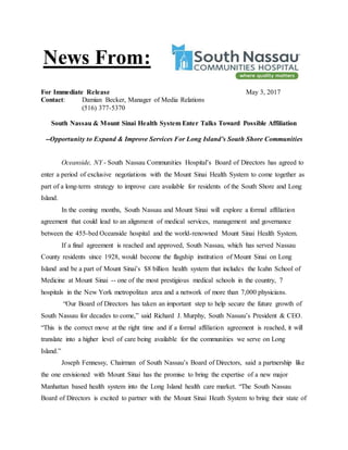 For Immediate Release May 3, 2017
Contact: Damian Becker, Manager of Media Relations
(516) 377-5370
South Nassau & Mount Sinai Health System Enter Talks Toward Possible Affiliation
--Opportunity to Expand & Improve Services For Long Island’s South Shore Communities
Oceanside, NY - South Nassau Communities Hospital’s Board of Directors has agreed to
enter a period of exclusive negotiations with the Mount Sinai Health System to come together as
part of a long-term strategy to improve care available for residents of the South Shore and Long
Island.
In the coming months, South Nassau and Mount Sinai will explore a formal affiliation
agreement that could lead to an alignment of medical services, management and governance
between the 455-bed Oceanside hospital and the world-renowned Mount Sinai Health System.
If a final agreement is reached and approved, South Nassau, which has served Nassau
County residents since 1928, would become the flagship institution of Mount Sinai on Long
Island and be a part of Mount Sinai’s $8 billion health system that includes the Icahn School of
Medicine at Mount Sinai -- one of the most prestigious medical schools in the country, 7
hospitals in the New York metropolitan area and a network of more than 7,000 physicians.
“Our Board of Directors has taken an important step to help secure the future growth of
South Nassau for decades to come,” said Richard J. Murphy, South Nassau’s President & CEO.
“This is the correct move at the right time and if a formal affiliation agreement is reached, it will
translate into a higher level of care being available for the communities we serve on Long
Island.”
Joseph Fennessy, Chairman of South Nassau’s Board of Directors, said a partnership like
the one envisioned with Mount Sinai has the promise to bring the expertise of a new major
Manhattan based health system into the Long Island health care market. “The South Nassau
Board of Directors is excited to partner with the Mount Sinai Heath System to bring their state of
News From:
 