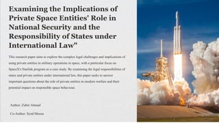 Examining the Implications of
Private Space Entities' Role in
National Security and the
Responsibility of States under
International Law"
This research paper aims to explore the complex legal challenges and implications of
using private entities in military operations in space, with a particular focus on
SpaceX's Starlink program as a case study. By examining the legal responsibilities of
states and private entities under international law, this paper seeks to answer
important questions about the role of private entities in modern warfare and their
potential impact on responsible space behaviour.
Author: Zuber Ahmad
Co-Author: Syed Moosa
 