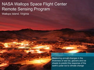 NASA Wallops Space Flight Center
Remote Sensing Program
Operation IceBridge — McMurdo Station, Antarctica
Measuring annual changes in the
thickness of sea ice, glaciers and ice
sheets to predict the response of the
earth’s polar ice to climate change
 