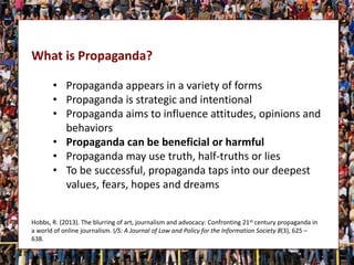 What is Propaganda?
• Propaganda appears in a variety of forms
• Propaganda is strategic and intentional
• Propaganda aims to influence attitudes, opinions and
behaviors
• Propaganda can be beneficial or harmful
• Propaganda may use truth, half-truths or lies
• To be successful, propaganda taps into our deepest
values, fears, hopes and dreams
Hobbs, R. (2013). The blurring of art, journalism and advocacy: Confronting 21st century propaganda in
a world of online journalism. I/S: A Journal of Law and Policy for the Information Society 8(3), 625 –
638.
 