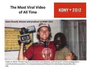 The Most Viral Video
of All Time
Jason Russell, director and producer of KONY 2012
Hobbs, R. (2013). The blurring of art, journalism and advocacy: Confronting 21st century propaganda in
a world of online journalism. I/S: A Journal of Law and Policy for the Information Society 8(3), 625 –
638.
 