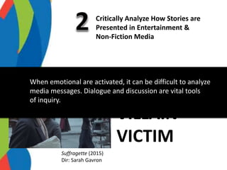 Critically Analyze How Stories are
Presented in Entertainment &
Non-Fiction Media
Suffragette (2015)
Dir: Sarah Gavron
HERO
VILLAIN
VICTIM
When emotional are activated, it can be difficult to analyze
media messages. Dialogue and discussion are vital tools
of inquiry.
 
