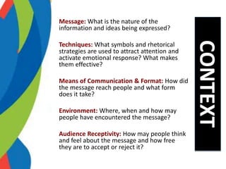 Message: What is the nature of the
information and ideas being expressed?
Techniques: What symbols and rhetorical
strategies are used to attract attention and
activate emotional response? What makes
them effective?
Means of Communication & Format: How did
the message reach people and what form
does it take?
Environment: Where, when and how may
people have encountered the message?
Audience Receptivity: How may people think
and feel about the message and how free
they are to accept or reject it?
CONTEXT
 