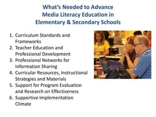 What’s Needed to Advance
Media Literacy Education in
Elementary & Secondary Schools
1. Curriculum Standards and
Frameworks
2. Teacher Education and
Professional Development
3. Professional Networks for
Information Sharing
4. Curricular Resources, Instructional
Strategies and Materials
5. Support for Program Evaluation
and Research on Effectiveness
6. Supportive Implementation
Climate
 