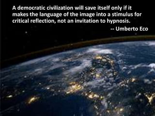 A democratic civilization will save itself only if it
makes the language of the image into a stimulus for
critical reflection, not an invitation to hypnosis.
-- Umberto Eco
 
