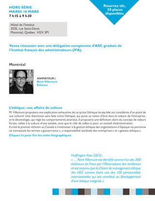 Réservez tôt,
50 places
disponibles

hors série
mardi 18 mars
7 h 15 à 9 h 30
Hôtel de l’Institut
3535, rue Saint-Denis
Montréal, Québec H2X 3P1

Venez réseauter avec une délégation européenne d’ASC gradués de
l’Institut français des administrateurs (IFA).

Montréal
animateur :
René Villemure
Éthicien

L’éthique : une affaire de culture
M. Villemure proposera une explication exhaustive de ce qu’est l’éthique lorsqu’elle est considérée d’un point de
vue culturel. Une distinction sera faite entre l’éthique, qui puise sa raison d’être dans la culture de l’entreprise,
et la déontologie, qui régit les comportements attendus. Il proposera une définition claire du concept de valeurs
fortes, reliée à la culture d’une société, ainsi que le rôle de celles-ci pour un conseil d’administration.
Il a été le premier éthicien au Canada à s’intéresser à la gestion éthique des organisations à l’époque où personne
ne connaissait les termes « gouvernance », « responsabilité sociétale des entreprises » et « gestion éthique ».
Cliquez ici pour lire les notes biographiques

Huffington Post (2012) :
« … René Villemure est identifié comme l’un des 200
éclaireurs du Futur par l’Observatoire des tendances
et est reconnu par la Chaire de management éthique
des HEC comme étant une des 120 personnalités
internationales qui ont contribué au développement
d’une éthique intégrale. »

 