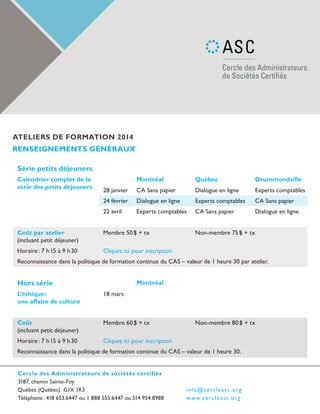 ateliers de formation 2014
renseignements généraux
Série petits déjeuners
Calendrier complet de la
série des petits déjeuners

Montréal

Québec

Drummondville

28 janvier

CA Sans papier

Dialogue en ligne

Experts comptables

24 février

Dialogue en ligne

Experts comptables

CA Sans papier

22 avril

Experts comptables

CA Sans papier

Dialogue en ligne

Coût par atelier
(incluant petit déjeuner)

Membre 50 $ + tx

Horaire : 7 h 15 à 9 h 30

Cliquez ici pour inscription

Non-membre 75 $ + tx

Reconnaissance dans la politique de formation continue du CAS – valeur de 1 heure 30 par atelier.

Hors série

Montréal

L’éthique :
une affaire de culture

18 mars

Coût
(incluant petit déjeuner)

Membre 60 $ + tx

Horaire : 7 h 15 à 9 h 30

Cliquez ici pour inscription

Non-membre 80 $ + tx

Reconnaissance dans la politique de formation continue du CAS – valeur de 1 heure 30.
Cercle des Administrateurs de sociétés certifiés
3187, chemin Sainte-Foy
Québec (Québec) G1X 1R3
Téléphone : 418 653.6447 ou 1 888 553.6447 ou 514 954.8988

i n fo @ ce rc l e a sc .or g
w w w.ce rc l e a sc .o r g

 