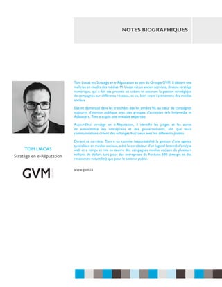 notes biographiques

Tom Liacas est Stratège en e-Réputation au sein du Groupe GVM. Il détient une
maîtrise en études des médias. M. Liacas est un ancien activiste, devenu stratège
numérique, qui a fait ses preuves en créant et assurant la gestion stratégique
de campagnes sur différents réseaux, et ce, bien avant l’avènement des médias
sociaux.
S’étant démarqué dans les tranchées dès les années 90, au cœur de campagnes
majeures d’opinion publique avec des groupes d’activistes tels Indymedia et
Adbusters, Tom a acquis une enviable expertise.
Aujourd’hui stratège en e-Réputation, il identifie les pièges et les zones
de vulnérabilité des entreprises et des gouvernements, afin que leurs
communications créent des échanges fructueux avec les différents publics.

tom liacas
Stratège en e-Réputation

Durant sa carrière, Tom a eu comme responsabilité la gestion d’une agence
spécialisée en médias sociaux, a été le cocréateur d’un logiciel breveté d’analyse
web et a conçu et mis en œuvre des campagnes médias sociaux de plusieurs
millions de dollars tant pour des entreprises du Fortune 500 (énergie et des
ressources naturelles) que pour le secteur public.
www.gvm.ca

 