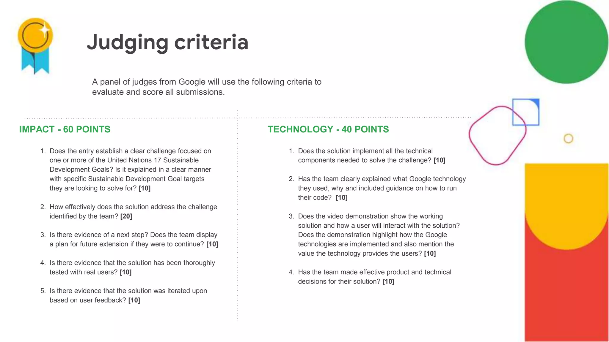 IMPACT - 60 POINTS
1. Does the entry establish a clear challenge focused on
one or more of the United Nations 17 Sustainable
Development Goals? Is it explained in a clear manner
with specific Sustainable Development Goal targets
they are looking to solve for? [10]
2. How effectively does the solution address the challenge
identified by the team? [20]
3. Is there evidence of a next step? Does the team display
a plan for future extension if they were to continue? [10]
4. Is there evidence that the solution has been thoroughly
tested with real users? [10]
5. Is there evidence that the solution was iterated upon
based on user feedback? [10]
TECHNOLOGY - 40 POINTS
1. Does the solution implement all the technical
components needed to solve the challenge? [10]
2. Has the team clearly explained what Google technology
they used, why and included guidance on how to run
their code? [10]
3. Does the video demonstration show the working
solution and how a user will interact with the solution?
Does the demonstration highlight how the Google
technologies are implemented and also mention the
value the technology provides the users? [10]
4. Has the team made effective product and technical
decisions for their solution? [10]
A panel of judges from Google will use the following criteria to
evaluate and score all submissions.
Judging criteria
 