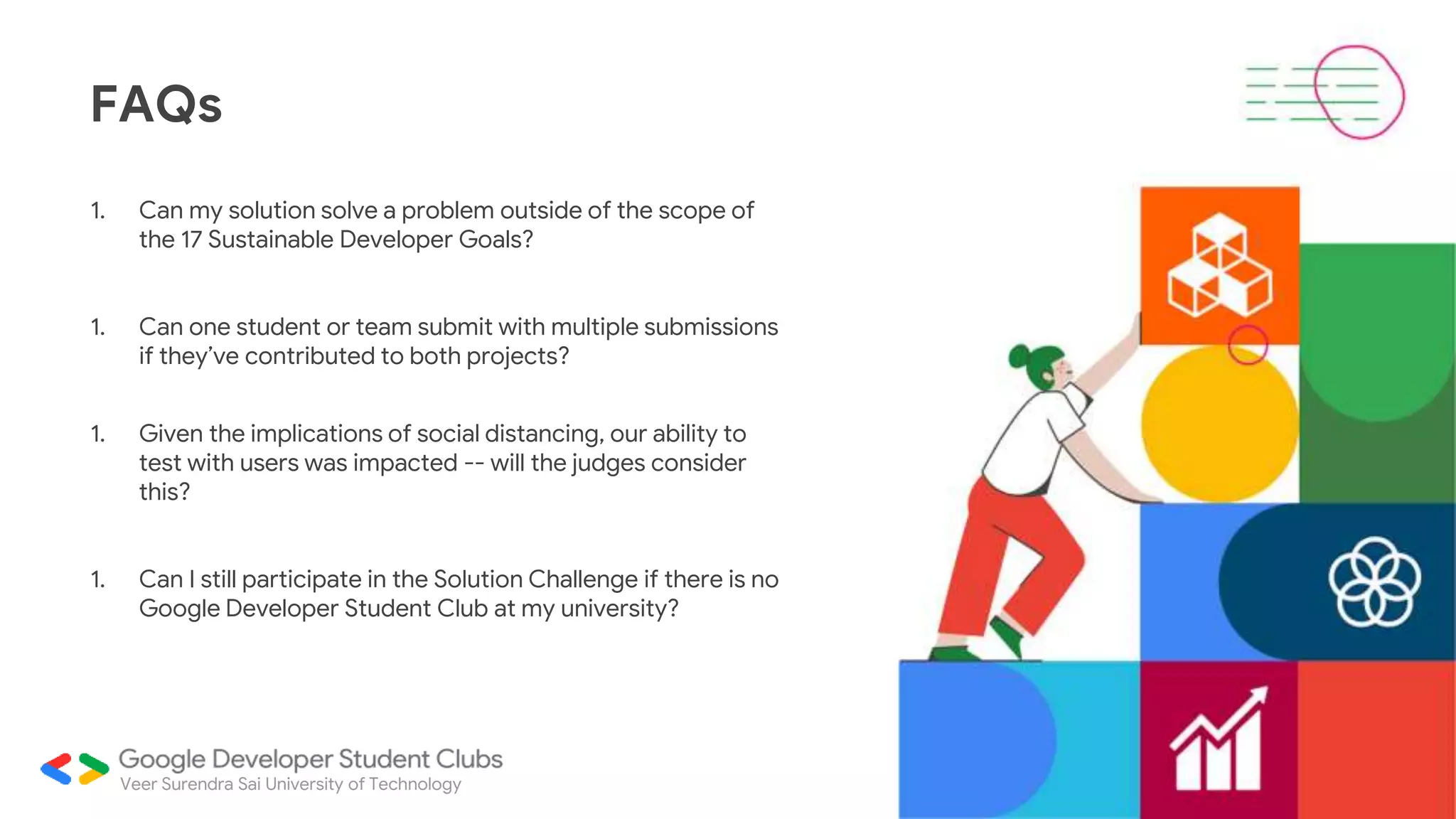 1. Can my solution solve a problem outside of the scope of
the 17 Sustainable Developer Goals?
1. Can one student or team submit with multiple submissions
if they’ve contributed to both projects?
1. Given the implications of social distancing, our ability to
test with users was impacted -- will the judges consider
this?
1. Can I still participate in the Solution Challenge if there is no
Google Developer Student Club at my university?
FAQs
Veer Surendra Sai University of Technology
 