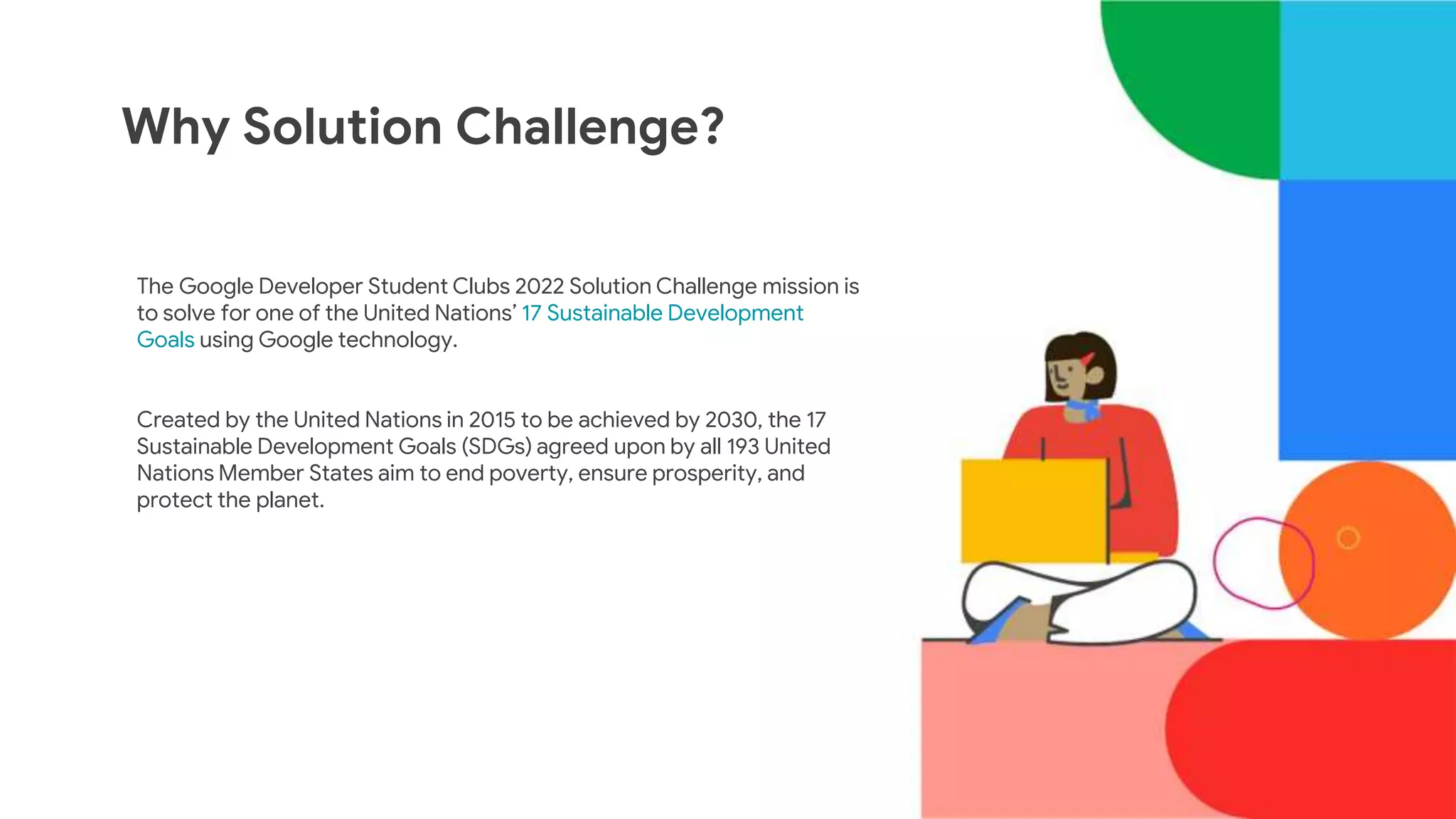 The Google Developer Student Clubs 2022 Solution Challenge mission is
to solve for one of the United Nations’ 17 Sustainable Development
Goals using Google technology.
Created by the United Nations in 2015 to be achieved by 2030, the 17
Sustainable Development Goals (SDGs) agreed upon by all 193 United
Nations Member States aim to end poverty, ensure prosperity, and
protect the planet.
Why Solution Challenge?
 