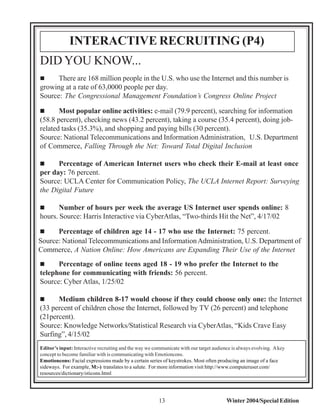 INTERACTIVE RECRUITING (P4)
DID YOU KNOW...
"     There are 168 million people in the U.S. who use the Internet and this number is
growing at a rate of 63,0000 people per day.
Source: The Congressional Management Foundation’s Congress Online Project

"      Most popular online activities: e-mail (79.9 percent), searching for information
(58.8 percent), checking news (43.2 percent), taking a course (35.4 percent), doing job-
related tasks (35.3%), and shopping and paying bills (30 percent).
Source: National Telecommunications and Information Administration, U.S. Department
of Commerce, Falling Through the Net: Toward Total Digital Inclusion

"     Percentage of American Internet users who check their E-mail at least once
per day: 76 percent.
Source: UCLA Center for Communication Policy, The UCLA Internet Report: Surveying
the Digital Future

"      Number of hours per week the average US Internet user spends online: 8
hours. Source: Harris Interactive via CyberAtlas, “Two-thirds Hit the Net”, 4/17/02

"     Percentage of children age 14 - 17 who use the Internet: 75 percent.
Source: National Telecommunications and Information Administration, U.S. Department of
Commerce, A Nation Online: How Americans are Expanding Their Use of the Internet
"     Percentage of online teens aged 18 - 19 who prefer the Internet to the
telephone for communicating with friends: 56 percent.
Source: Cyber Atlas, 1/25/02

"     Medium children 8-17 would choose if they could choose only one: the Internet
(33 percent of children chose the Internet, followed by TV (26 percent) and telephone
(21percent).
Source: Knowledge Networks/Statistical Research via CyberAtlas, “Kids Crave Easy
Surfing”, 4/15/02
Editor’s input: Interactive recruiting and the way we communicate with our target audience is always evolving. A key
concept to become familiar with is communicating with Emotioncons.
Emotioncons: Facial expressions made by a certain series of keystrokes. Most often producing an image of a face
sideways. For example, M:-) translates to a salute. For more information visit http://www.computeruser.com/
resources/dictionary/oticons.html




                                                        13                              Winter 2004/Special Edition
 