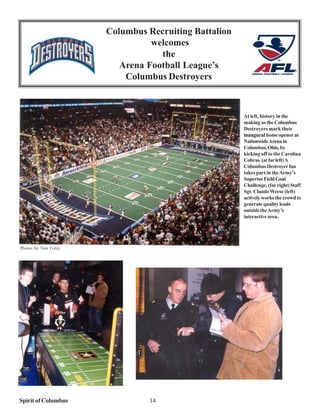 Columbus Recruiting Battalion
                                welcomes
                                  the
                         Arena Football League’s
                          Columbus Destroyers



                                                      At left, history in the
                                                      making as the Columbus
                                                      Destroyers mark their
                                                      inaugural home opener at
                                                      Nationwide Arena in
                                                      Columbus, Ohio, by
                                                      kicking off to the Carolina
                                                      Cobras. (at far left) A
                                                      Columbus Destroyer fan
                                                      takes part in the Army’s
                                                      Supertoe Field Goal
                                                      Challenge. (far right) Staff
                                                      Sgt. Claude Weese (left)
                                                      actively works the crowd to
                                                      generate quality leads
                                                      outside the Army’s
                                                      interactive area.




Photos by Tom Foley




Spirit of Columbus              14
 