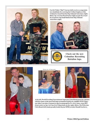 Far left, Walter “Bud” Goerner (left) receives a congratula-
                        tory handshake for receiving the Civilian Employee of the
                        1st Quarter Award from the Maj. Edmund Ackerman. (right)
                        Below, Sgt. 1st Class David Taylor (right) accepts the award
                        for 1st quarter Top Small Station from Maj. Edmund
                        Ackerman. (right)




                                                Check out the new
                                               Columbus Recruiting
                                                  Battalion logo.



            Photos by Al Burzynski




At far left, World Wrestling Entertainment Superstar Chris Benoit poses for a picture
with the winner of the guest bell ringer promotion Paul Kivett. (middle) WWE Super-
star John Cena takes a moment to sign an autograph for Pvt. Jerry Iams, Army DEP
(front center) as Sgt. 1st Class Eric Chlam looks on (far right). Below, The Wolverine
Chris Benoit (left) stands proudly beside Dayton MPRI recruiter Donald Scarberry.




                   15                              Winter 2004/Special Edition
 