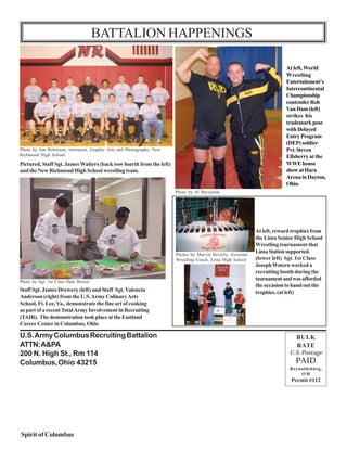 BATTALION HAPPENINGS

                                                                                                                               At left, World
                                                                                                                               Wrestling
                                                                                                                               Entertainment’s
                                                                                                                               Intercontinental
                                                                                                                               Championship
                                                                                                                               contender Rob
                                                                                                                               Van Dam (left)
                                                                                                                               strikes his
                                                                                                                               trademark pose
                                                                                                                               with Delayed
                                                                                                                               Entry Program
                                                                                                                               (DEP) soldier
Photo by Jim Robinson, instructor, Graphic Arts and Photography, New                                                           Pvt. Steven
Richmond High School                                                                                                           Ellsberry at the
Pictured, Staff Sgt. James Walters (back row fourth from the left)                                                             WWE house
and the New Richmond High School wrestling team.                                                                               show at Hara
                                                                                                                               Arena in Dayton,
                                                                                                                               Ohio.
                                                                            Photo by Al Burzynski




                                                                                                                  At left, reward trophies from
                                                                                                                  the Lima Senior High School
                                                                                                                  Wrestling tournament that
                                                                            Photos by Marvin Beverly, Assistant
                                                                                                                  Lima Station supported.
                                                                            Wrestling Coach, Lima High School     (lower left) Sgt. 1st Class
                                                                                                                  Joseph Watern worked a
                                                                                                                  recruiting booth during the
Photo by Sgt. 1st Class Dale Brown
                                                                                                                  tournament and was afforded
                                                                                                                  the occasion to hand out the
Staff Sgt. James Drewery (left) and Staff Sgt. Valencia                                                           trophies. (at left)
Anderson (right) from the U.S. Army Culinary Arts
School, Ft. Lee, Va., demonstrate the fine art of cooking
as part of a recent Total Army Involvement in Recruiting
(TAIR). The demonstration took place at the Eastland
Career Center in Columbus, Ohio

U.S. Army Columbus Recruiting Battalion                                                                                            BULK
ATTN: A&PA                                                                                                                         RATE
200 N. High St., Rm 114                                                                                                         U.S. Postage
Columbus, Ohio 43215                                                                                                               PAID
                                                                                                                                Reynoldsburg,
                                                                                                                                    OH
                                                                                                                                 Permit #112




Spirit of Columbus                                                     16
 