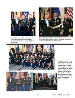 Photo by Tom Foley
    Sgt. 1st Class Sean Call (center) receives the                            Sgt. 1st Class Steven Holeman (center) receives mission
    Chief of Staff Award from Lt. Col. Anthony                                achivement recruiter honors from Lt. Col. Anthony MacDonald
    MacDonald (left) and Command Sgt. Maj. David                              and Command Sgt. Maj. David Burns (right).
    Burns (right).




                                                                                                                 Middle, Columbus Company
                                                                                                                 captures Top RA and USAR
                                                                                                                 Company honors. Far left,
                                                                                                                 members from Covington
                                                                                                                 Recruiting Station net Top
                                                                                                                 Medium Station and Mission
Photos by Jo Adail Stephenson                                                                                    Box Recruiting Station
                                                                                                                 honors. Right, members
                                                                                                                 from the Western Hills
                                                                                                                 Recruiting Station proudly
                                                                                                                 display their awards as they
                                                                                                                 were recognized as a
                                                                                                                 Mission Box station.




                                                     5                                                 Winter 2004/Special Edition
 