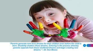 “Parents generate core level dreams for their children even before the child is
born. Disability shatters those dreams. Grieving is the process whereby
parents separate from those shattered dreams and begin creating new
dreams.”—Dr. Ken Moses
12
 