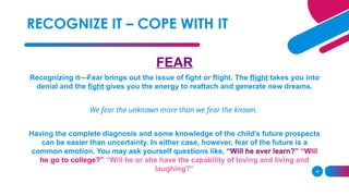 16
FEAR
Recognizing it—Fear brings out the issue of fight or flight. The flight takes you into
denial and the fight gives you the energy to reattach and generate new dreams.
We fear the unknown more than we fear the known.
Having the complete diagnosis and some knowledge of the child’s future prospects
can be easier than uncertainty. In either case, however, fear of the future is a
common emotion. You may ask yourself questions like, “Will he ever learn?” “Will
he go to college?” “Will he or she have the capability of loving and living and
laughing?”
RECOGNIZE IT – COPE WITH IT
 