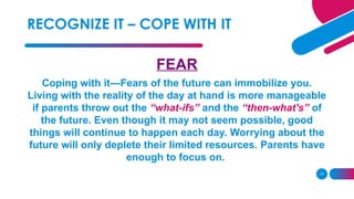 17
FEAR
Coping with it—Fears of the future can immobilize you.
Living with the reality of the day at hand is more manageable
if parents throw out the “what-ifs” and the “then-what's” of
the future. Even though it may not seem possible, good
things will continue to happen each day. Worrying about the
future will only deplete their limited resources. Parents have
enough to focus on.
RECOGNIZE IT – COPE WITH IT
 