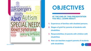 OBJECTIVES
AT THE END OF THIS PRESENTATION
YOU WILL LEARN ABOUT:
1. Experience of families with disabled persons.
2. Stages of grief for parents of students with
disabilities
3. Responsibilities of parents with children with
disabilities
4. How can teachers support parents of students
with disabilities
ADD A FOOTER 2
 